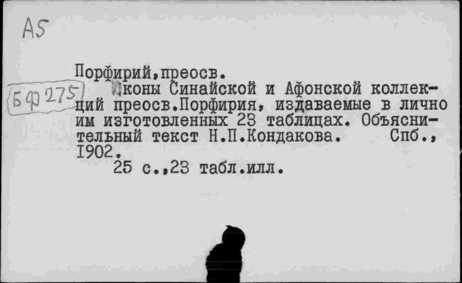 ﻿Порфирий,преосв.
^коны Синайской и Афонской коллекций преосв.Порфирия, издаваемые в лично им изготовленных 23 таблицах. Объяснительный текст Н.П.Кондакова. Спб., 1902.
25 с.,23 табл.илл.